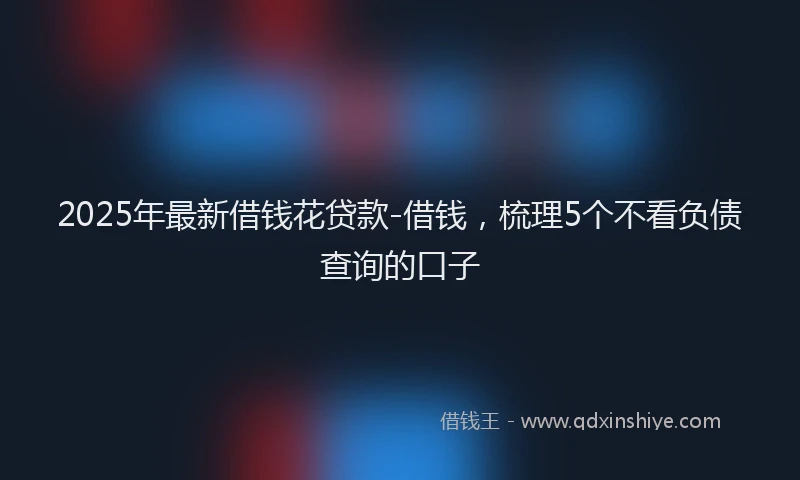 2025年最新借钱花贷款-借钱，梳理5个不看负债查询的口子