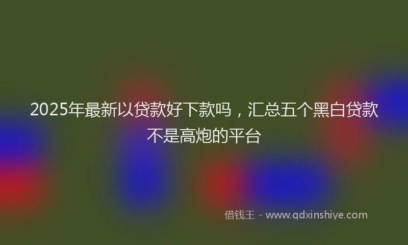 2025年最新以贷款好下款吗，汇总五个黑白贷款不是高炮的平台