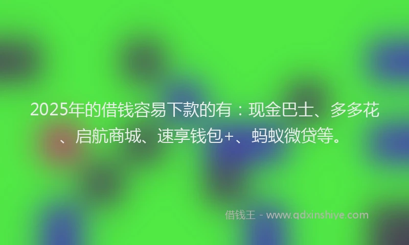2025年的借钱容易下款的有：现金巴士、多多花、启航商城、速享钱包+、蚂蚁微贷等。