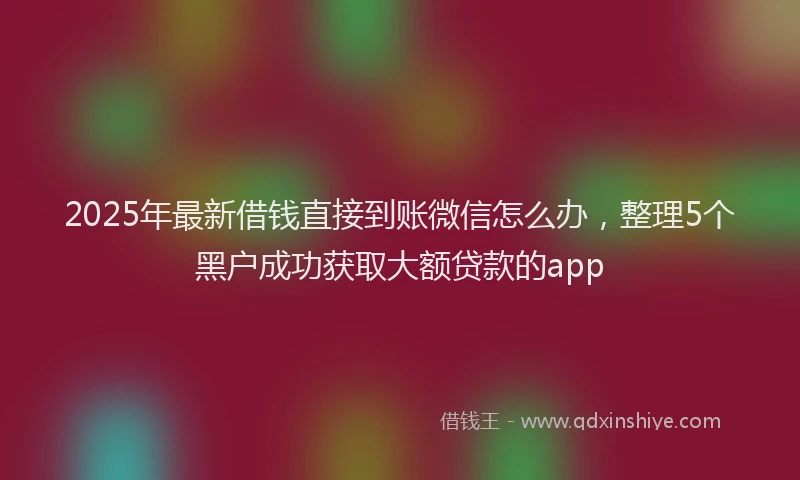 2025年最新借钱直接到账微信怎么办，整理5个黑户成功获取大额贷款的app