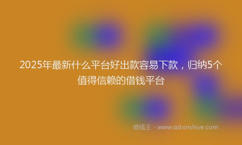 2025年最新什么平台好出款容易下款，归纳5个值得信赖的借钱平台