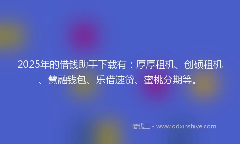 2025年的借钱助手下载有：厚厚租机、创硕租机、慧融钱包、乐借速贷、蜜桃分期等。