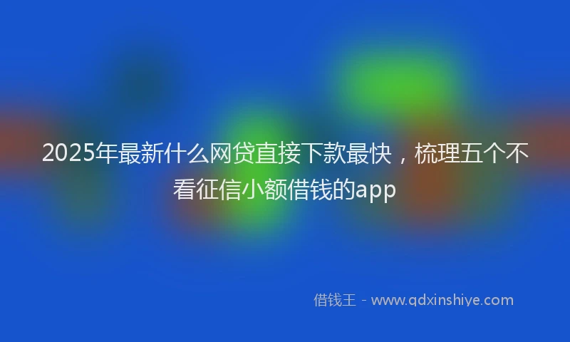2025年最新什么网贷直接下款最快，梳理五个不看征信小额借钱的app
