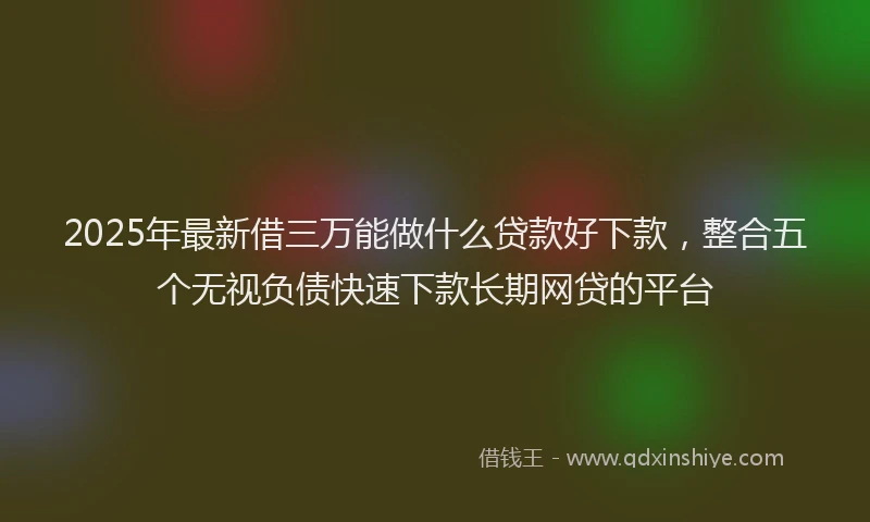 2025年最新借三万能做什么贷款好下款，整合五个无视负债快速下款长期网贷的平台