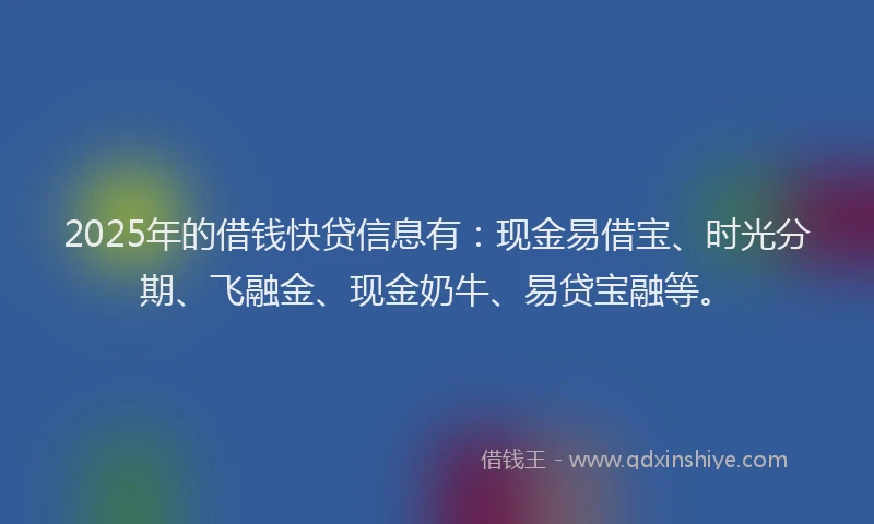 2025年的借钱快贷信息有：现金易借宝、时光分期、飞融金、现金奶牛、易贷宝融等。