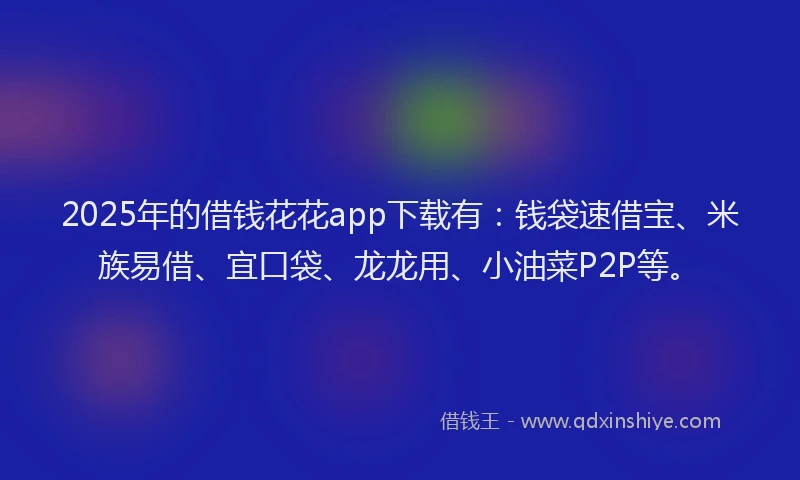 2025年的借钱花花app下载有：钱袋速借宝、米族易借、宜口袋、龙龙用、小油菜P2P等。
