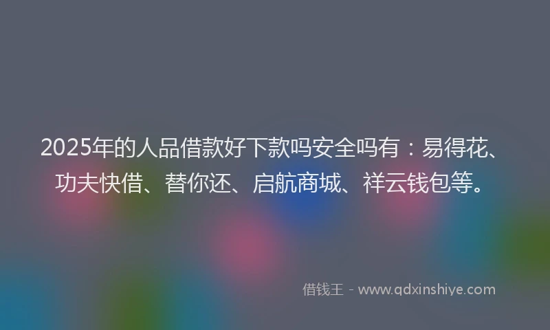 2025年的人品借款好下款吗安全吗有：易得花、功夫快借、替你还、启航商城、祥云钱包等。