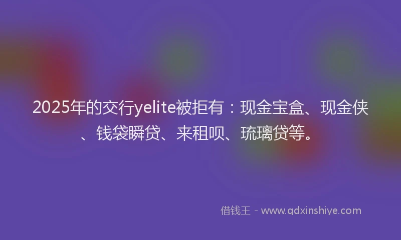 2025年的交行yelite被拒有：现金宝盒、现金侠、钱袋瞬贷、来租呗、琉璃贷等。