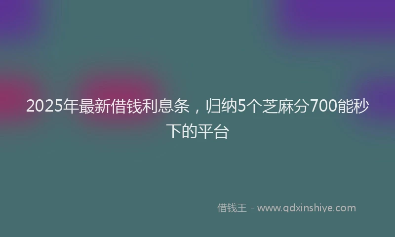 2025年最新借钱利息条，归纳5个芝麻分700能秒下的平台