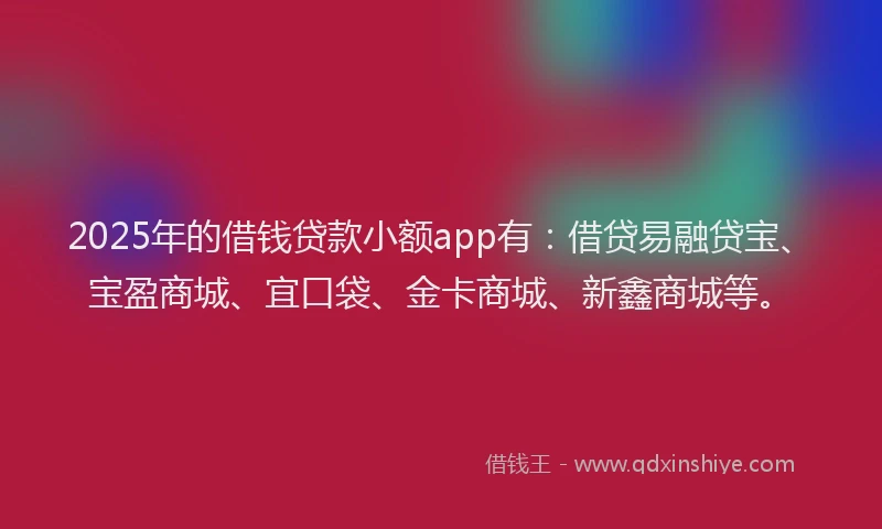 2025年的借钱贷款小额app有：借贷易融贷宝、宝盈商城、宜口袋、金卡商城、新鑫商城等。