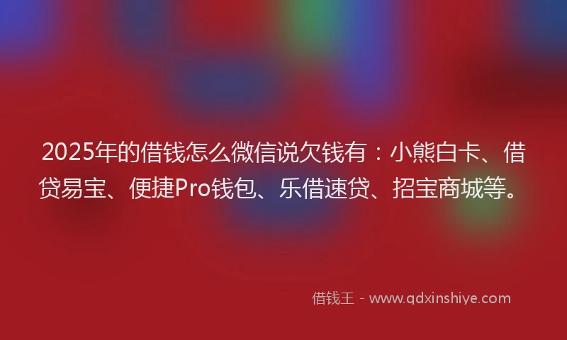 2025年的借钱怎么微信说欠钱有：小熊白卡、借贷易宝、便捷Pro钱包、乐借速贷、招宝商城等。