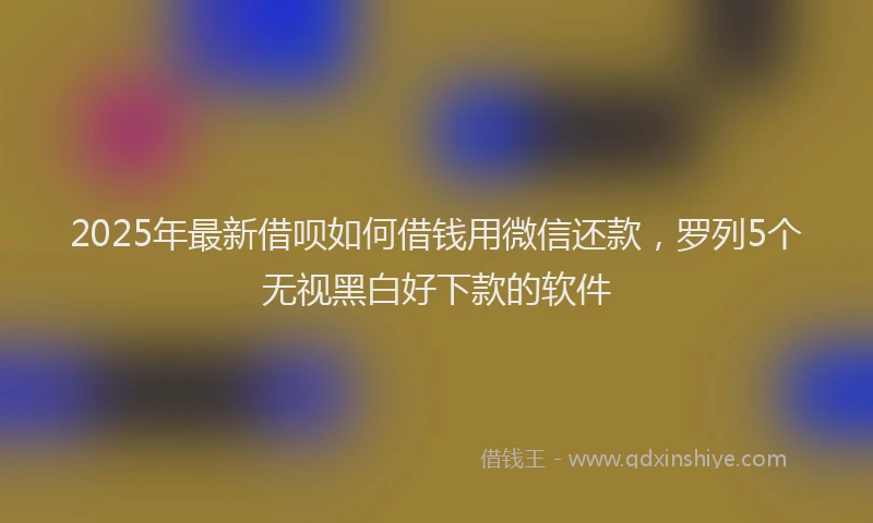 2025年最新借呗如何借钱用微信还款，罗列5个无视黑白好下款的软件