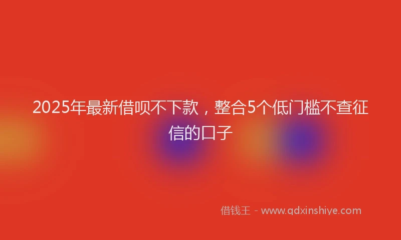 2025年最新借呗不下款，整合5个低门槛不查征信的口子