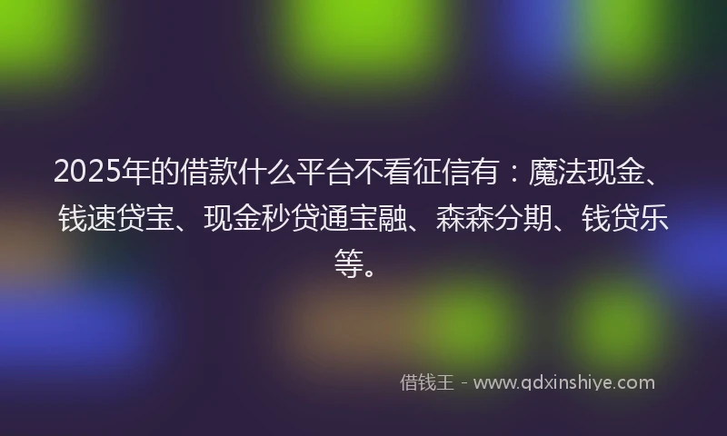 2025年的借款什么平台不看征信有：魔法现金、钱速贷宝、现金秒贷通宝融、森森分期、钱贷乐等。