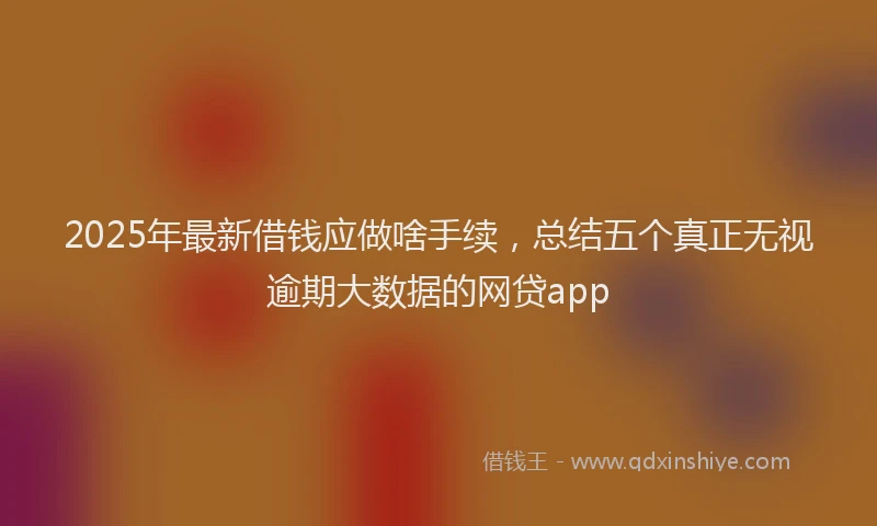 2025年最新借钱应做啥手续，总结五个真正无视逾期大数据的网贷app