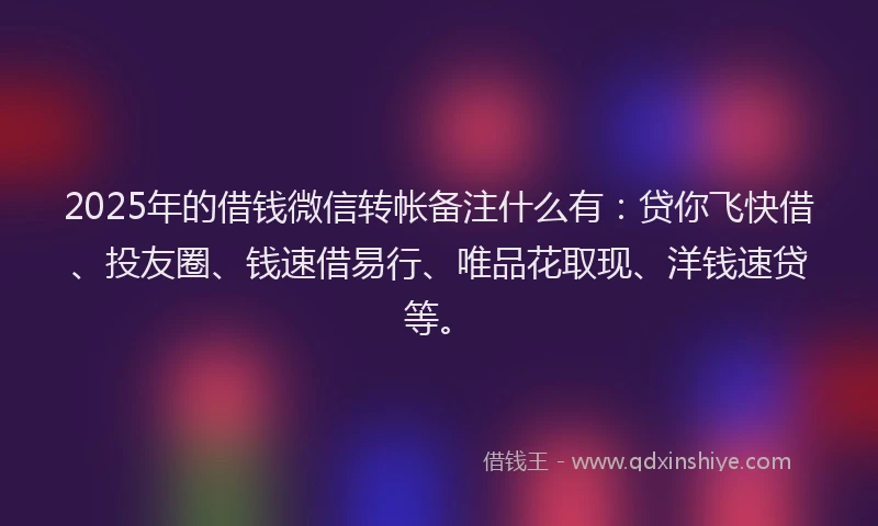 2025年的借钱微信转帐备注什么有：贷你飞快借、投友圈、钱速借易行、唯品花取现、洋钱速贷等。