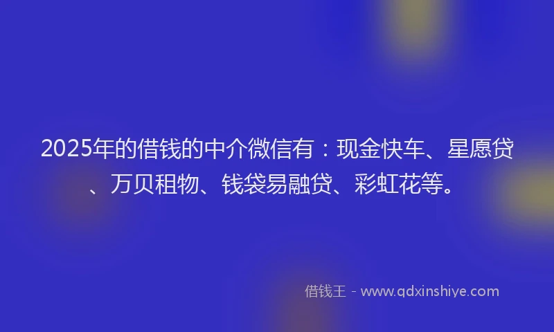 2025年的借钱的中介微信有：现金快车、星愿贷、万贝租物、钱袋易融贷、彩虹花等。