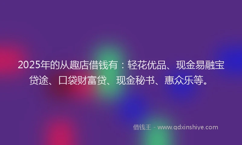 2025年的从趣店借钱有：轻花优品、现金易融宝贷途、口袋财富贷、现金秘书、惠众乐等。