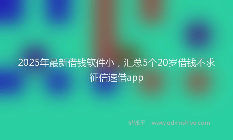 2025年最新借钱软件小，汇总5个20岁借钱不求征信速借app