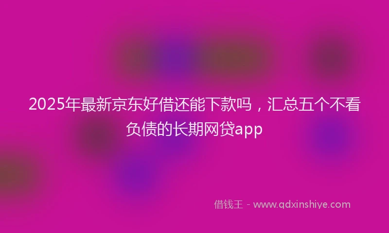 2025年最新京东好借还能下款吗，汇总五个不看负债的长期网贷app