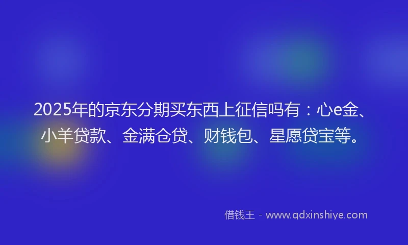 2025年的京东分期买东西上征信吗有：心e金、小羊贷款、金满仓贷、财钱包、星愿贷宝等。
