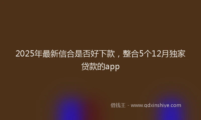2025年最新信合是否好下款，整合5个12月独家贷款的app