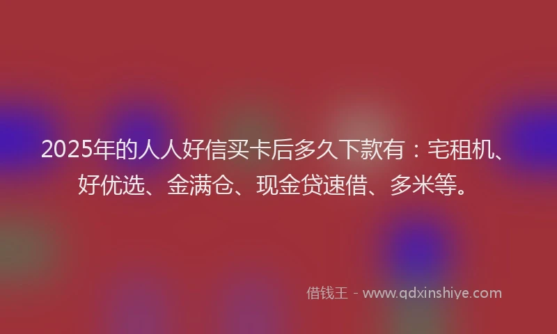 2025年的人人好信买卡后多久下款有：宅租机、好优选、金满仓、现金贷速借、多米等。