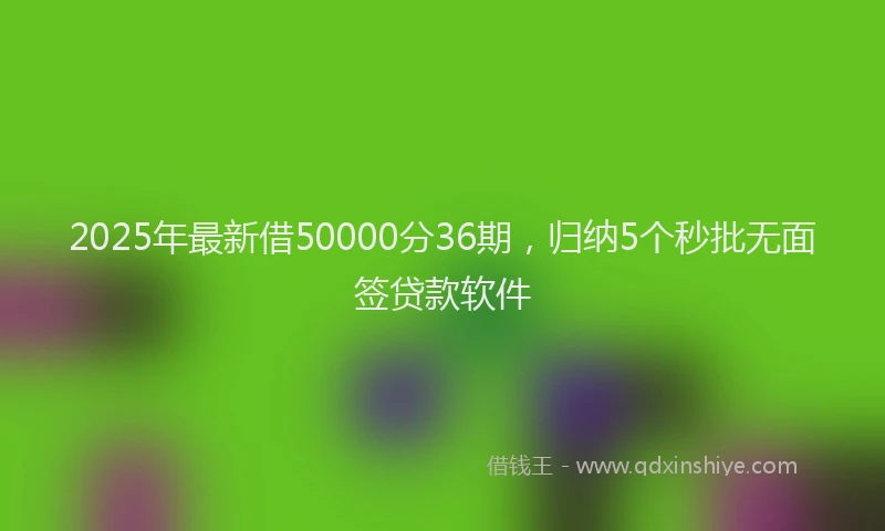 2025年最新借50000分36期，归纳5个秒批无面签贷款软件