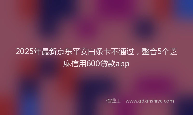 2025年最新京东平安白条卡不通过，整合5个芝麻信用600贷款app