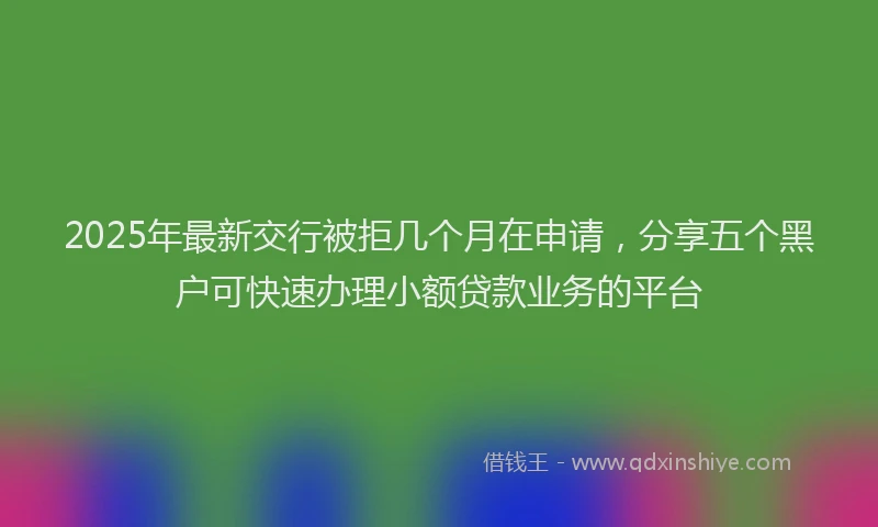 2025年最新交行被拒几个月在申请，分享五个黑户可快速办理小额贷款业务的平台