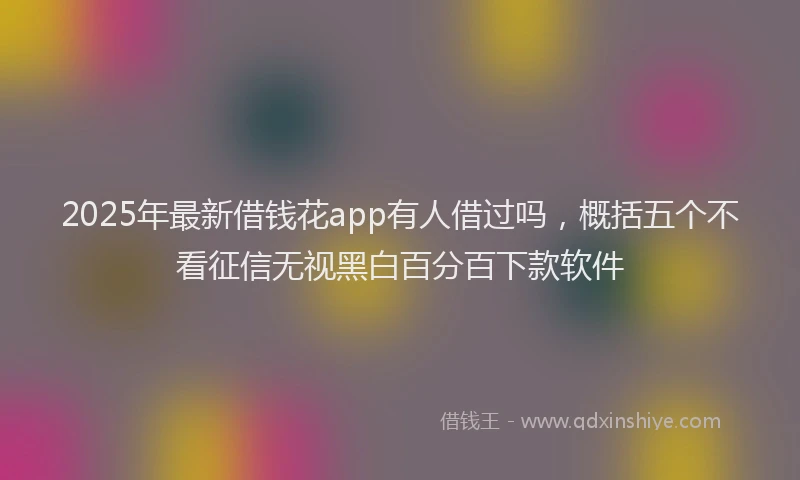 2025年最新借钱花app有人借过吗，概括五个不看征信无视黑白百分百下款软件