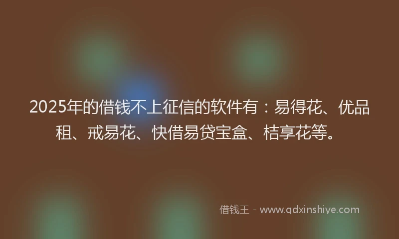 2025年的借钱不上征信的软件有：易得花、优品租、戒易花、快借易贷宝盒、桔享花等。