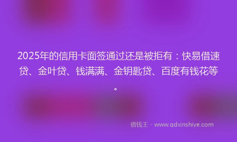 2025年的信用卡面签通过还是被拒有：快易借速贷、金叶贷、钱满满、金钥匙贷、百度有钱花等。