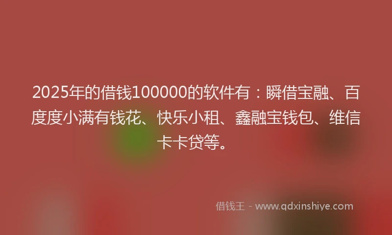 2025年的借钱100000的软件有：瞬借宝融、百度度小满有钱花、快乐小租、鑫融宝钱包、维信卡卡贷等。