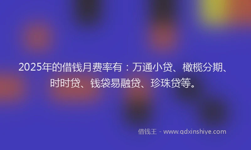 2025年的借钱月费率有：万通小贷、橄榄分期、时时贷、钱袋易融贷、珍珠贷等。
