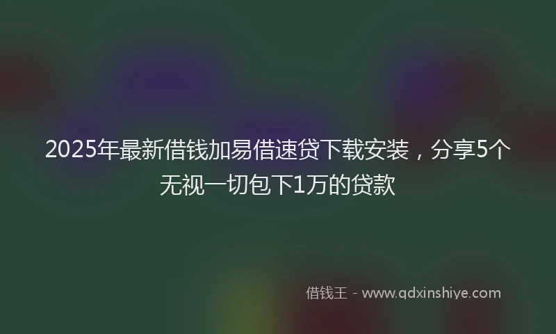 2025年最新借钱加易借速贷下载安装，分享5个无视一切包下1万的贷款