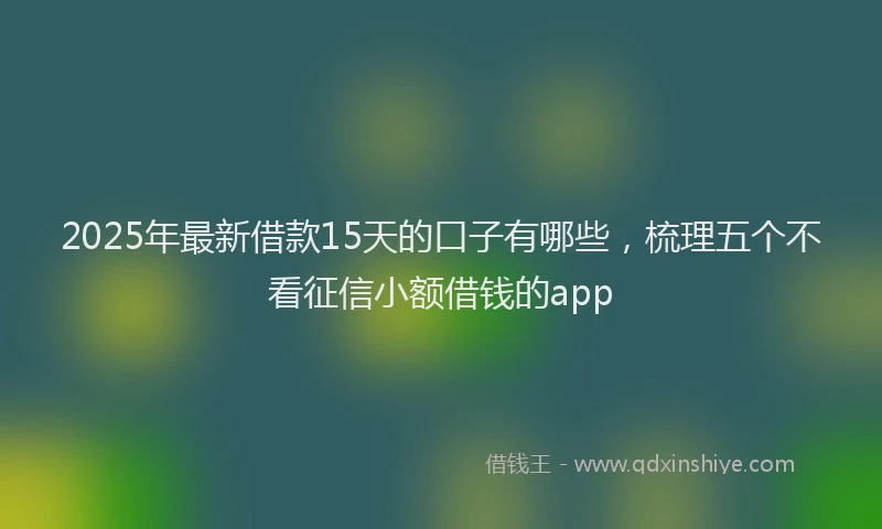 2025年最新借款15天的口子有哪些，梳理五个不看征信小额借钱的app