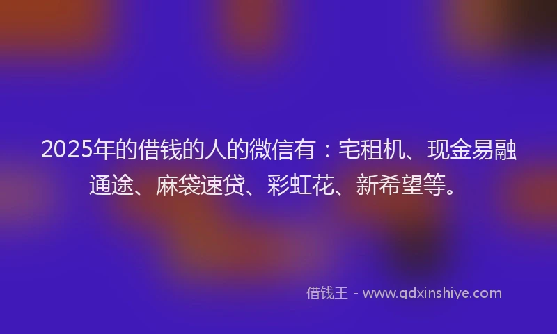 2025年的借钱的人的微信有：宅租机、现金易融通途、麻袋速贷、彩虹花、新希望等。