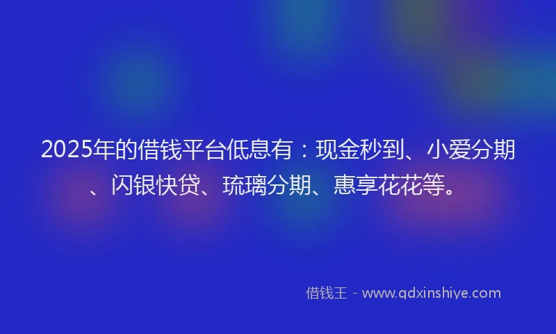 2025年的借钱平台低息有：现金秒到、小爱分期、闪银快贷、琉璃分期、惠享花花等。