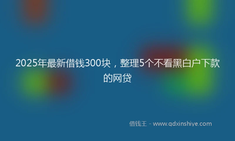 2025年最新借钱300块，整理5个不看黑白户下款的网贷