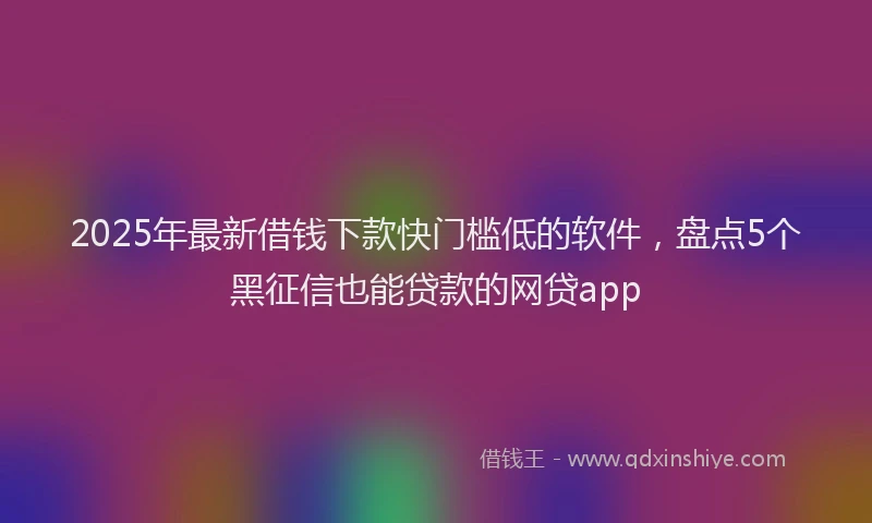 2025年最新借钱下款快门槛低的软件，盘点5个黑征信也能贷款的网贷app