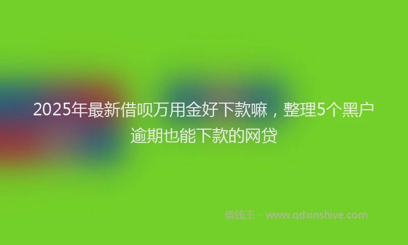 2025年最新借呗万用金好下款嘛，整理5个黑户逾期也能下款的网贷