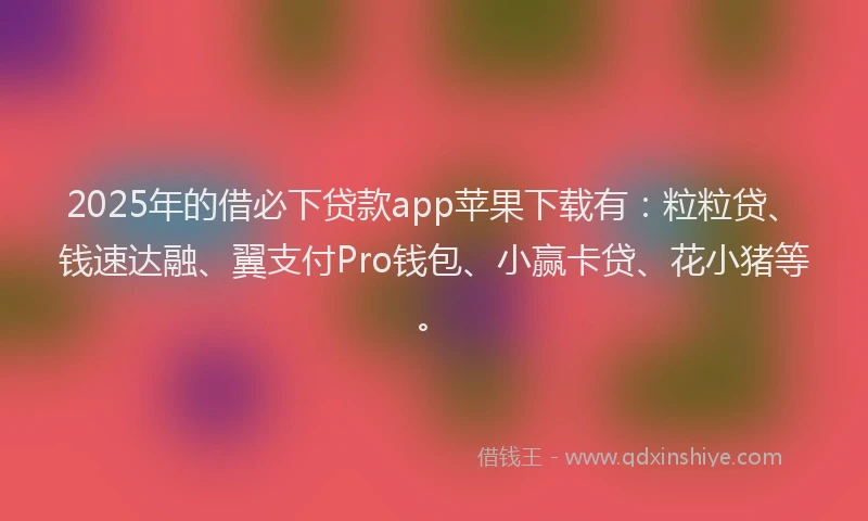 2025年的借必下贷款app苹果下载有：粒粒贷、钱速达融、翼支付Pro钱包、小赢卡贷、花小猪等。