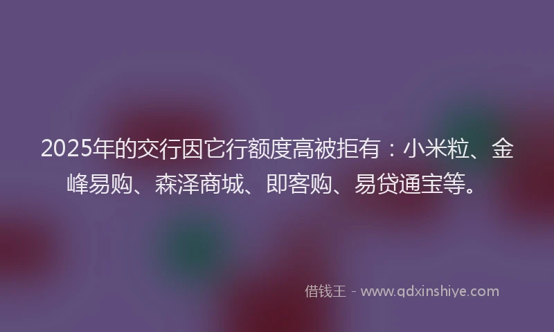 2025年的交行因它行额度高被拒有：小米粒、金峰易购、森泽商城、即客购、易贷通宝等。