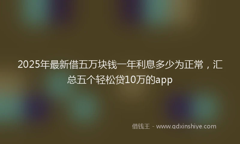 2025年最新借五万块钱一年利息多少为正常，汇总五个轻松贷10万的app