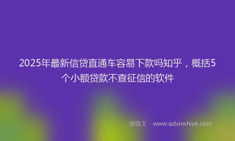 2025年最新信贷直通车容易下款吗知乎，概括5个小额贷款不查征信的软件