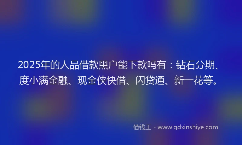 2025年的人品借款黑户能下款吗有：钻石分期、度小满金融、现金侠快借、闪贷通、新一花等。