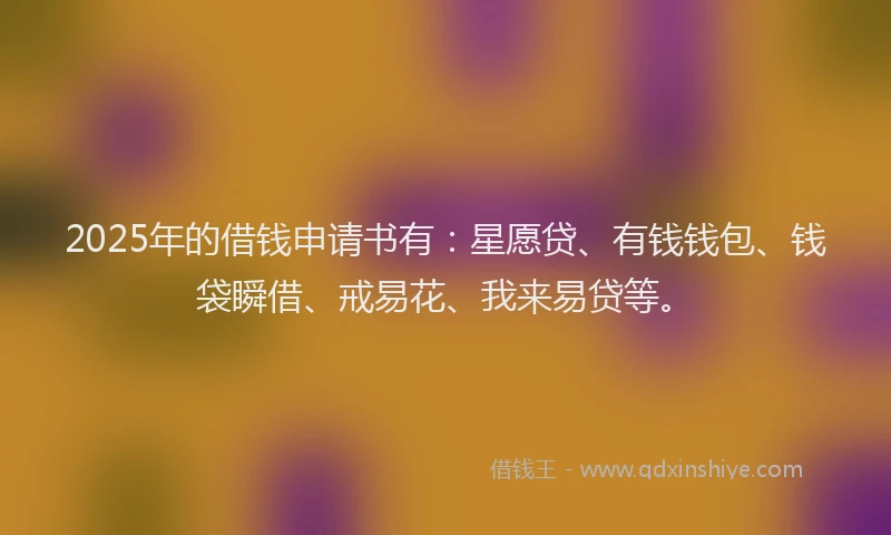 2025年的借钱申请书有：星愿贷、有钱钱包、钱袋瞬借、戒易花、我来易贷等。