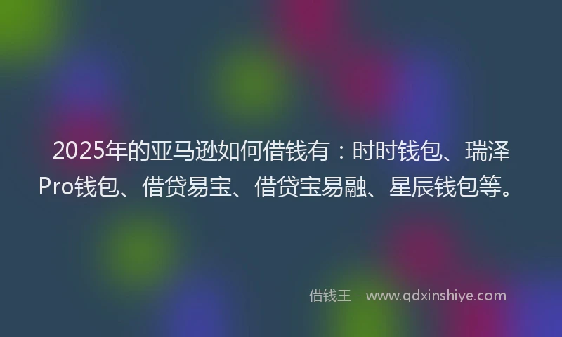2025年的亚马逊如何借钱有：时时钱包、瑞泽Pro钱包、借贷易宝、借贷宝易融、星辰钱包等。