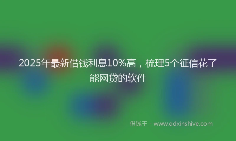 2025年最新借钱利息10%高，梳理5个征信花了能网贷的软件